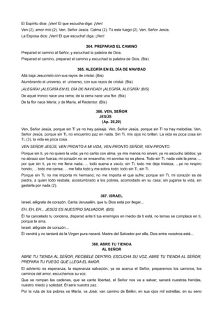 El Espíritu dice: ¡Ven! El que escucha diga: ¡Ven!
Ven (2), amor mío (2). Ven, Señor Jesús. Calma (2). Tú este fuego (2). Ven, Señor Jesús.
La Esposa dice: ¡Ven! El que escucha! diga: ¡Ven!
364. PREPARAD EL CAMINO
Preparad el camino al Señor, y escuchad la palabra de Dios.
Preparad el camino, preparad el camino y escuchad la palabra de Dios. (Bis)
365. ALEGRÍA EN EL DÍA DE NAVIDAD
Allá baja Jesucristo con sus rayos de cristal. (Bis)
Alumbrando el universo, el universo, con sus rayos de cristal. (Bis)
¡ALEGRÍA! ¡ALEGRÍA EN EL DÍA DE NAVIDAD! ¡ALEGRÍA, ALEGRÍA! (BIS)
De aquel tronco nace una rama; de la rama nace una flor. (Bis)
De la flor nace María; y de María, el Redentor. (Bis)
366. VEN, SEÑOR
JESÚS
(Ap. 20,20)
Ven, Señor Jesús, porque sin Ti ya no hay paisaje. Ven, Señor Jesús, porque sin Ti no hay melodías. Ven,
Señor Jesús, porque sin Ti, no encuentro paz en nada. Sin Ti, mis ojos no brillan. La vida es poca cosa sin
Ti, (3), la vida es poca cosa.
VEN SEÑOR JESÚS, VEN PRONTO A MI VIDA, VEN PRONTO SEÑOR, VEN PRONTO.
Porque sin ti, yo no quiero la vida; ya no canto con alma; ya mis manos no sirven; ya no escucho latidos; ya
no abrazo con fuerza; mi corazón no se ensancha; mi sonrisa no es plena. Todo sin Ti, nada vale la pena; ...
por que sin ti, ya no me llena nada; ... todo suena a vacío; sin Ti, todo me deja tristeza; ...ya no respiro
hondo; ... todo me cansa; ... me falta todo y me sobra todo; todo sin Ti, sin Ti.
Porque sin Ti, no me importa mi hermano; no me importa el que sufre; porque sin Ti, mi corazón es de
piedra, a quien todo resbala, acostumbrado a los pobres, acomodado en su casa; sin jugarse la vida, sin
gastarla por nada (2).
367. ISRAEL
Israel, alégrate de corazón. Canta Jerusalén, que tu Dios está por llegar...
EH, EH, EH... JESÚS ES NUESTRO SALVADOR. (BIS)
Él ha cancelado tu condena, dispersó ante ti tus enemigos en medio de ti está, no temas se complace en ti,
porque te ama.
Israel, alégrate de corazón...
Él vendrá y no tardará de la Virgen pura nacerá. Madre del Salvador por ella, Dios entre nosotros está...
368. ABRE TU TIENDA
AL SEÑOR
ABRE TU TIENDA AL SEÑOR, RECÍBELE DENTRO; ESCUCHA SU VOZ, ABRE TU TIENDA AL SEÑOR,
PREPARA TU FUEGO QUE LLEGA EL AMOR.
El adviento es esperanza, la esperanza salvación; ya se acerca el Señor, preparemos los caminos, los
caminos del amor, escuchemos su voz.
Que se rompan las cadenas, que se cante libertad, el Señor nos va a salvar; sanará nuestras heridas,
nuestro miedo y soledad; Él será nuestra paz.
Por la ruta de los pobres va María, va José; van camino de Belén; en sus ojos mil estrellas, en su seno
 
