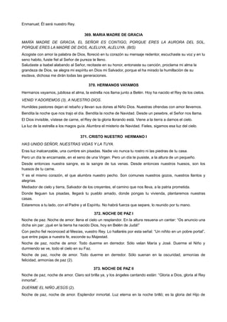 Enmanuel; Él será nuestro Rey.
369. MARIA MADRE DE GRACIA
MARÍA MADRE DE GRACIA, EL SEÑOR ES CONTIGO, PORQUE ERES LA AURORA DEL SOL,
PORQUE ERES LA MADRE DE DIOS, ALELUYA, ALELUYA. (BIS)
Acogiste con amor la palabra de Dios, floreció en tu corazón su mensaje redentor, escuchaste su voz y en tu
seno habito, fuiste fiel al Señor de pureza te lleno.
Saludaste a Isabel alabando al Señor, recitaste en su honor, entonaste su canción, proclama mi alma la
grandeza de Dios, se alegra mi espíritu en Dios mi Salvador, porque el ha mirado la humillación de su
esclava, dichosa me dirán todas las generaciones.
370. HERMANOS VAYAMOS
Hermanos vayamos, jubilosa el alma, la estrella nos llama junto a Belén. Hoy ha nacido el Rey de los cielos.
VENID Y ADOREMOS (3), A NUESTRO DIOS.
Humildes pastores dejan el rebaño y llevan sus dones al Niño Dios. Nuestras ofrendas con amor llevemos.
Bendita la noche que nos trajo el día. Bendita la noche de Navidad. Desde un pesebre, el Señor nos llama.
El Dios invisible, vístese de carne, el Rey de la gloria llorando está. Viene a la tierra a darnos el cielo.
La luz de la estrella a los magos guía. Alumbra el misterio de Navidad. Fieles, sigamos esa luz del cielo.
371. CRISTO NUESTRO HERMANO I
HAS UNIDO SEÑOR, NUESTRAS VIDAS Y LA TUYA.
Eras luz inalcanzable, una cumbre sin pisadas. Nadie vio nunca tu rostro ni las piedras de tu casa.
Pero un día te encarnaste, en el seno de una Virgen. Pero un día te pusiste, a la altura de un pequeño.
Desde entonces nuestra sangre, es la sangre de tus venas. Desde entonces nuestros huesos, son los
huesos de tu carne.
Y es el mismo corazón, el que alumbra nuestro pecho. Son comunes nuestros gozos, nuestros llantos y
alegrías.
Mediador de cielo y tierra, Salvador de los creyentes, el camino que nos lleva, a la patria prometida.
Donde lleguen tus pisadas, llegará tu pueblo amado, donde pongas tu vivienda, plantaremos nuestras
casas.
Estaremos a tu lado, con el Padre y el Espíritu. No habrá fuerza que separe, lo reunido por tu mano.
372. NOCHE DE PAZ I
Noche de paz. Noche de amor: llena el cielo un resplandor. En la altura resuena un cantar: “Os anuncio una
dicha sin par: ¡qué en la tierra ha nacido Dios, hoy en Belén de Judá!”
Con pecho fiel reconoced al Mesías, vuestro Rey. Lo hallaréis por esta señal: “Un niñito en un pobre portal”,
que entre pajas a nuestra fe, esconde su Majestad.
Noche de paz, noche de amor. Todo duerme en derredor. Sólo velan María y José. Duerme el Niño y
durmiendo se ve, todo el cielo en su Faz.
Noche de paz, noche de amor. Todo duerme en derredor. Sólo suenan en la oscuridad, armonías de
felicidad, armonías de paz (2).
373. NOCHE DE PAZ II
Noche de paz, noche de amor. Claro sol brilla ya, y los ángeles cantando están: “Gloria a Dios, gloria al Rey
inmortal”.
DUERME EL NIÑO JESÚS (2).
Noche de paz, noche de amor. Esplendor inmortal. Luz eterna en la noche brilló; es la gloria del Hijo de
 