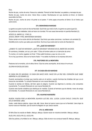 Dios.
Noche de paz, noche de amor. Nueva luz celestial. Floreció la feliz Navidad: es palabra y mensaje de paz.
Noche de paz, noche de amor. Viene Dios a salvar. Nochebuena en que alumbra el Amor, el misterio
escondido de Dios.
Noche de paz, noche de amor. Al portal va el pastor. Y entre pajas encuentra al Señor. Es el Verbo que
carne tomó.
374. BIENVENIDA NAVIDAD
La gente se quiere mucho el día de Navidad. Qué lindo que todo el año, la gente se quiera igual (2).
Se perdonan las maldades, todo se hace con bondad. Por eso seas bienvenida mi querida Navidad (2).
JESÚS (3), AMOR (3), Y PAZ (3)
JESÚS, AMOR Y PAZ, BIENVENIDA NAVIDAD.
Todos cantan en la noche del día de Navidad. Qué lindo que estas canciones nos lleven a la amistad (2).
Estrellita de la noche que sales para alumbrar. Ilumina al que está solo la noche de Navidad (2).
375. ¿QUÉ ES NAVIDAD?
¿SABES TÚ, QUÉ ES NAVIDAD? ¿QUÉ ES NAVIDAD? NAVIDAD ES EL AMOR DE UN DIOS.
En sombras y tinieblas, sin luz y sin calor. Y Dios al hombre salva en un derroche de amor.
Tu noche y mi noche vagaban sin final. Y Dios saltó fronteras y aquí se vino a vivir.
Ya no hay que temer, Dios se ha hecho fiador. Y ha salido triunfante en la empresa del amor.
376. PASTORES DE LA MONTAÑA
Pastores de la montaña, oíd el célico fervor. Que los aires acompaña, de la brisa el murmurar.
GLORIA IN EXCELSIS DEO.
377. SI CADA DÍA ES NAVIDAD
SI CADA DÍA ES NAVIDAD, SI CADA DÍA NACE DIOS. NACE EN LA PAZ DEL CORAZÓN QUE SABE
ABRIRSE A LOS DEMÁS (2).
Cuando acompañas al amigo que marcha solo en el camino; cuando iluminas las tinieblas del que va en
busca de una estrella. Tu corazón florecerá en una nueva Navidad (2).
Cuando tú sientas sin falsías, del bien ajeno la alegría. Cuando sus lágrimas tu sientas y las compartas
nuevamente. Tu corazón florecerá en una nueva Navidad (2).
Cuando eres fuente cristalina que distribuye sin medida. Cuando al hermano que te ofende, mano de amigo
tú le tiendes. Tu corazón florecerá en una nueva Navidad (2).
378. HUAYNO NAVIDEÑO
RUEDA, RUEDA POR LA MONTAÑA, BLANCA LUZ DEL SOL. LLEGA, LLEGA CHOLO, CHOLITA, QUE
ES LA NAVIDAD. (BIS)
Vuela, vuela blanca paloma, sigue más allá. Lleva, lleva la buena nueva que es la Navidad. Lleva lejos la
buena nueva en Navidad, que la noche ha llegado en que Jesús nacerá.
379. EL NIÑO DIOS
El Niño Dios ha nacido en Belén. Aleluya, aleluya. Quiere nacer en nosotros también. Aleluya, aleluya.
ALELUYA, ALELUYA (3), ALELUYA.
Sólo los pobres y humildes le ven. Aleluya, aleluya. Sólo el amor nos conduce hasta Él. Aleluya, aleluya.
 