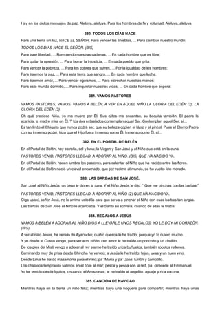 Hay en los cielos mensajes de paz. Aleluya, aleluya. Para los hombres de fe y voluntad. Aleluya, aleluya.
380. TODOS LOS DÍAS NACE
Para una tierra sin luz, NACE EL SEÑOR. Para vencer las tinieblas, ... Para cambiar nuestro mundo:
TODOS LOS DÍAS NACE EL SEÑOR. (BIS)
Para traer libertad, ... Rompiendo nuestras cadenas, ... En cada hombre que es libre:
Para quitar la opresión, ... Para borrar la injusticia, ... En cada pueblo que grita:
Para vencer la pobreza, ... Para los pobres que sufren, ... Por la igualdad de los hombres:
Para traernos la paz, ... Para esta tierra que sangra, ... En cada hombre que lucha:
Para traernos amor, ... Para vencer egoísmos, ... Para estrechar nuestras manos:
Para este mundo dormido, ... Para inquietar nuestras vidas, ... En cada hombre que espera:
381. VAMOS PASTORES
VAMOS PASTORES, VAMOS. VAMOS A BELÉN, A VER EN AQUEL NIÑO LA GLORIA DEL EDÉN (2). LA
GLORIA DEL EDÉN (2).
Oh qué precioso Niño, yo me muero por Él. Sus ojitos me encantan, su boquita también. El padre le
acaricia, la madre mira en Él. Y los dos extasiados contemplan aquel Ser. Contemplan aquel Ser, sí...
Es tan lindo el Chiquito que nunca podrá ser, que su belleza copien el lápiz y el pincel. Pues el Eterno Padre
con su inmenso poder, hizo que el Hijo fuera inmenso como Él. Inmenso como Él, sí...
382. EN EL PORTAL DE BELÉN
En el Portal de Belén, hay estrella, sol y luna; la Virgen y San José y el Niño que está en la cuna
PASTORES VENID, PASTORES LLEGAD, A ADORAR AL NIÑO. (BIS) QUE HA NACIDO YA.
En el Portal de Belén, hacen lumbre los pastores, para calentar al Niño que ha nacido entre las flores.
En el Portal de Belén nació un clavel encarnado, que por redimir al mundo, se ha vuelto lirio morado.
383. LAS BARBAS DE SAN JOSÉ.
San José al Niño Jesús, un beso le dio en la cara. Y el Niño Jesús le dijo: “¡Que me pinchas con las barbas!”
PASTORES VENID, PASTORES LLEGAD. A ADORAR AL NIÑO (2) QUE HA NACIDO YA.
Oiga usted, señor José, no le arrime usted la cara que se va a pinchar el Niño con esas barbas tan largas.
Las barbas de San José el Niño le acariciaba. Y el Santo se sonreía, cuando de ellas le tiraba.
384. REGALOS A JESÚS
VAMOS A BELÉN A ADORAR AL NIÑO DIOS A LLEVARLE UNOS REGALOS; YO LE DOY MI CORAZÓN.
(BIS)
A ver al niño Jesús, he venido de Ayacucho; cuatro quesos le he traído, porque yo lo quiero mucho.
Y yo desde el Cusco vengo, para ver a mi niñito; con amor le he traído un ponchito y un chullito.
De los pies del Misti vengo a adorar al rey eterno he traído unos buñuelos, también rocotos rellenos.
Caminando muy de prisa desde Chincha he venido; a Jesús le he traído: tejas, uvas y un buen vino.
Desde Lima he traído mazamorra para el niño; pa´ María y pa´ José: turrón y camotillo.
Los chalacos tempranito salimos en el bote al mar; pesca y pesca con la red, pa´ ofrecerle al Emmanuel.
Yo he venido desde Iquitos, cruzando el Amazonas; le he traído al angelito: aguaje y rica cocona.
385. CANCIÓN DE NAVIDAD
Mientras haya en la tierra un niño feliz; mientras haya una hoguera para compartir; mientras haya unas
 