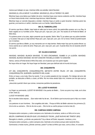 manos que trabajen en paz, mientras brille una estrella, habrá Navidad.
NAVIDAD (2), EN LA NIEVE Y LA ARENA. NAVIDAD (2), EN LA TIERRA Y EL MAR.
Mientras haya unos labios que hablen de amor; mientras haya unas manos cuidando una flor; mientras haya
un futuro hacia donde mirar; mientras haya ternura, habrá Navidad.
Mientras haya un vencido dispuesto a olvidar; mientras haya un caído a quien levantar; mientras paren las
guerras y se duerma un cañón; mientras cure a un herido, habrá Navidad.
386. EL TAMBORILLERO
El camino que lleva a Belén, baja hasta el valle que la nieve cubrió; los pastorcillos quieren ver a su Rey, le
traen regalos en su humilde zurrón. Ropo pon pon, ropo pon, pon, pon. Ha nacido en el Portal de Belén, el
Niño Dios.
Yo quisiera poner a tus pies, algún presente que te agrade, Señor. Mas Tú ya sabes que soy pobre también
y no poseo más que un viejo tambor Ropo pon, pon, ropo pon, pon, pon. En tu honor, frente al portal tocaré
con mi tambor.
El camino que lleva a Belén, yo voy marcando con mi viejo tambor. Nada mejor hay que te pueda ofrecer, su
ronco acento es un canto de amor. Ropo pon, pon, ropo pon, pon, pon. Cuando Dios me vio tocando ante Él
me sonrió.
387. BLANCA NAVIDAD
NAVIDAD, NAVIDAD, BLANCA NAVIDAD. TÚ NOS ENCAMINAS, RUMBO A LA ILUSIÓN. NAVIDAD,
NAVIDAD, BLANCA NAVIDAD. NO HAY CANCIÓN TAN BELLA COMO TU CANCIÓN.
Vamos, vamos al Portal donde el Niño Dios está, con el paraíso que nos quiere regalar.
No haya niños sin hogar. No haya hogar sin Navidad, para que disfrute todo el mundo de la paz.
388. CHIQUIRRITÍN
AY! DEL CHIQUIRRITÍN, CHIQUIRRIQUITÍN, METIDITO ENTRE PAJAS. AY! DEL CHIQUIRRITÍN,
CHIQUIRRIQUITÍN, QUERIDÍN, QUERIDITO DEL ALMA.
Entre un buey y una mula, Dios ha nacido. Y en un pobre pesebre le han recogido. Por debajo del arco del
portalito, se descubre a María, a José y al Niño. No me mires airado hijito mío, mírame con los ojos que yo
te miro.
¡Jesucristo querido! dicen que comes, corazones partidos de pecadores.
389. LLEGÓ YA NAVIDAD
La Virgen va caminando, LLEGÓ YA NAVIDAD. A la puerta de Belén,... Como se pone muy mala, se lo dice
a San José (2).
LLEGÓ YA NAVIDAD. (BIS)
No te asustes dulce esposa ... Que nada malo ha de ser... Es el Señor que te anuncia que tu Hijo va a nacer
(2).
Los pastores no son hombres... Son angelitos del cielo... Porque al Niño de Belén adoraron los primeros (2).
Uno le dio su zamarra... Otro le dio de su pan... Otro le dio su cariño porque no tenía más (2).
390. CAMPANA SOBRE CAMPANA
Campana sobre campana, y sobre campana una. Asómate a la ventana, verás a un Niño en la cuna.
BELÉN, CAMPANAS DE BELÉN QUE LOS ÁNGELES TOCAN. ¿QUÉ NUEVAS ME TRAÉIS? (BIS)
Recogido tu rebaño, ¿a dónde vas pastorcito? Voy a llevar al Portal, requesón, manteca y vino.
Campana sobre campana, y sobre campana dos. Asómate a la ventana porque está naciendo Dios.
Caminando a media noche ¿Dónde caminas, pastor? Le llevo al Niño que nace, como a Dios, mi corazón.
 