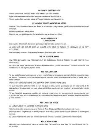 396. VAMOS PASTORCILLOS
Vamos pastorcillos, vamos a Belén, a ver a María y al Niño también.
Fajas y pañales llevemos también porque en el pesebre desnudo se ve.
Vamos pastorcillos, vamos a adorar, al Rey de los cielos que ha nacido ya.
397. AUNQUE CRISTO NACIERA MIL VECES
Aunque Cristo naciera mil veces, en Belén, si no nace en ti, seguirás así, perdido eternamente al amor del
Señor (2).
El Señor quiere de ti sólo tu amor.
Pero no una vez, pídele perdón. Es la salvación que te ofrece hoy. (Bis)
398. ALABANZAS DE
LA CREACIÓN
Los ángeles del cielo (2). Cantando gloria están (2). Con ellos cantaremos (2).
AL DIOS DE LOS CIELOS QUE HA NACIDO HOY AQUÍ (2) GLORIA (2) HOSANNA (2) AL REY
CELESTIAL.
Los hombres y mujeres... Los peces y las aves... Las flores y los campos…
399. UN POCO DE AMOR
UN POCO DE AMOR, UN POCO DE PAZ. SE ACERCA LA NOCHE BUENA, EL AÑO NUEVO Y LA
NAVIDAD (2).
Un clarín que suena, van tocando de alma. Regresa soldado, ¿dónde irá mañana? Un padre que sufre, una
madre llora, un hijo regresa: riamos ahora.
400. VEN A MI CASA
Tú que estás lejos de tus amigos, de tu tierra y de tu hogar, y tienes pena, pena en el alma, porque no dejas
de pensar. Tú que esta noche no puedes dejar de recordar, quiero que sepas que aquí en mi mesa, para ti
tengo un lugar.
POR ESO Y MUCHAS COSAS MÁS, VEN A MI CASA ESTA NAVIDAD. (BIS)
Tú que recuerdas quizá tu madre o a un hijo que no está, quiero que sepas que en esta noche, él te
acompañará. No vayas solo por esas calles queriéndote aturdir, ven con nosotros y a nuestro lado, intenta
sonreír.
Tú que has vivido siempre de espaldas, sin perdonar ningún error, hoy es momento de reencontrarnos, ven
a mi casa por favor, ahora ya es tiempo de que charlemos pues nada se perdió, en estos días todo se olvida
y nada sucedió.
401. LA LUZ DE JESÚS
LA LUZ DE JESÚS HA LLEGADO AL MUNDO. (BIS)
Todo hombre debe renacer para ver el Reino de Dios. El agua y el Espíritu nos traen vida nueva.
Dios nos dio su Unigénito de su amor para con el mundo, y ahora todos los que creen en Él vivirán para
siempre.
La luz de Dios nos vino para que seamos salvos del pecado y tinieblas, y caminemos hacia el cielo.
402. AL MUNDO PAZ
Al mundo paz, cantemos hoy; nació ya nuestro Rey. Y el corazón ya tiene Rey. Y a todo el mundo paz (3),
en el Señor.
 