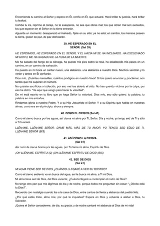 Encomienda tu camino al Señor y espera en Él, confía en Él, que actuará. Hará brillar tu justicia, hará brillar
tu lealtad.
Cohíbe tu ira, reprime el coraje, no te exasperes, no sea que obres mal; los que obran mal son excluidos,
los que esperan en el Señor en la tierra entrarán.
Aguarda un momento: desapareció el malvado, fíjate en su sitio: ya no está; en cambio, los mansos poseen
la tierra, gozan de paz, de paz disfrutarán.
39. HE ESPERADO EN EL
SEÑOR (Sal 39)
HE ESPERADO, HE ESPERADO EN EL SEÑOR, Y ÉL HACIA MÍ SE HA INCLINADO. HA ESCUCHADO
MI GRITO, ME HA SACADO DE LA FOSA DE LA MUERTE.
Me ha sacado del fango de la ciénaga, ha puesto mis pies sobre la roca, ha establecido mis pasos en un
camino, en un camino de salvación.
Ha puesto en mi boca un cantar nuevo, una alabanza, una alabanza a nuestro Dios. Muchos vendrán y lo
verán y tantos en Él confiarán.
Dios mío, ¡Cuántas maravillas, cuántos prodigios en nuestro favor! Si los quiero anunciar y proclamar, son
tantos que me superan en número.
No quisiste sacrificios ni oblación, por eso me has abierto el oído. No has querido víctima por la culpa, por
eso he dicho: “He aquí que vengo para hacer tu voluntad”.
De mí está escrito en tu libro que yo haga Señor tu voluntad. Dios mío, eso sólo quiero: tu palabra, tu
palabra en mis entrañas.
Rindamos gloria a nuestro Padre. Y a su Hijo Jesucristo el Señor. Y a su Espíritu que habita en nuestras
almas, como era en el principio, ahora y siempre.
40. COMO EL CIERVO (Sal 41)
Como el ciervo busca por las aguas, así clama mi alma por Ti, Señor. Día y noche, yo tengo sed de Ti y sólo
a Ti buscaré.
LLÉNAME, LLÉNAME SEÑOR. DAME MÁS, MÁS DE TU AMOR. YO TENGO SED SÓLO DE TI,
LLÉNAME SEÑOR (BIS)
41. ASÍ COMO LA CIERVA
(Sal 41)
Así como la cierva brama por las aguas, por Ti clama mi alma, Espíritu de Dios.
¡OH LLÉNAME, ESPÍRITU!,(2) ¡OH LLÉNAME ESPÍRITU DE DIOS! (BIS)
42. SED DE DIOS
(Sal 41)
MI ALMA TIENE SED DE DIOS ¿CUÁNDO LLEGARÉ A VER SU ROSTRO?
Como el ciervo sediento va en busca del agua, así te busca mi alma, a Ti mi Dios.
Mi alma tiene sed de Dios, del Dios viviente; ¿Cuándo llegaré a contemplar el rostro de Dios?
No tengo otro pan que mis lágrimas de día y de noche, porque todos me preguntan sin cesar: “¿Dónde está
tu Dios?”.
Recuerdo con nostalgia cuando iba a la casa de Dios, entre cantos de fiesta y alabanza del pueblo feliz.
¿Por qué estás triste, alma mía, por qué te inquietas? Espera en Dios y volverás a alabar a Dios, tu
Salvador.
¡Quiera el Señor concederme, de día, su gracia; y de noche cantaré mi alabanza al Dios de mi vida!
 