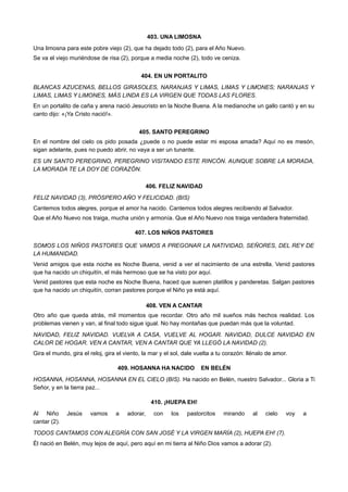 403. UNA LIMOSNA
Una limosna para este pobre viejo (2), que ha dejado todo (2), para el Año Nuevo.
Se va el viejo muriéndose de risa (2), porque a media noche (2), todo ve ceniza.
404. EN UN PORTALITO
BLANCAS AZUCENAS, BELLOS GIRASOLES, NARANJAS Y LIMAS, LIMAS Y LIMONES; NARANJAS Y
LIMAS, LIMAS Y LIMONES, MÁS LINDA ES LA VIRGEN QUE TODAS LAS FLORES.
En un portalito de caña y arena nació Jesucristo en la Noche Buena. A la medianoche un gallo cantó y en su
canto dijo: «¡Ya Cristo nació!».
405. SANTO PEREGRINO
En el nombre del cielo os pido posada ¿puede o no puede estar mi esposa amada? Aquí no es mesón,
sigan adelante, pues no puedo abrir, no vaya a ser un tunante.
ES UN SANTO PEREGRINO, PEREGRINO VISITANDO ESTE RINCÓN. AUNQUE SOBRE LA MORADA,
LA MORADA TE LA DOY DE CORAZÓN.
406. FELIZ NAVIDAD
FELIZ NAVIDAD (3), PRÓSPERO AÑO Y FELICIDAD. (BIS)
Cantemos todos alegres, porque el amor ha nacido. Cantemos todos alegres recibiendo al Salvador.
Que el Año Nuevo nos traiga, mucha unión y armonía. Que el Año Nuevo nos traiga verdadera fraternidad.
407. LOS NIÑOS PASTORES
SOMOS LOS NIÑOS PASTORES QUE VAMOS A PREGONAR LA NATIVIDAD, SEÑORES, DEL REY DE
LA HUMANIDAD.
Venid amigos que esta noche es Noche Buena, venid a ver el nacimiento de una estrella. Venid pastores
que ha nacido un chiquitín, el más hermoso que se ha visto por aquí.
Venid pastores que esta noche es Noche Buena, haced que suenen platillos y panderetas. Salgan pastores
que ha nacido un chiquitín, corran pastores porque el Niño ya está aquí.
408. VEN A CANTAR
Otro año que queda atrás, mil momentos que recordar. Otro año mil sueños más hechos realidad. Los
problemas vienen y van, al final todo sigue igual. No hay montañas que puedan más que la voluntad.
NAVIDAD, FELIZ NAVIDAD. VUELVA A CASA, VUELVE AL HOGAR. NAVIDAD, DULCE NAVIDAD EN
CALOR DE HOGAR. VEN A CANTAR, VEN A CANTAR QUE YA LLEGÓ LA NAVIDAD (2).
Gira el mundo, gira el reloj, gira el viento, la mar y el sol, dale vuelta a tu corazón: llénalo de amor.
409. HOSANNA HA NACIDO EN BELÉN
HOSANNA, HOSANNA, HOSANNA EN EL CIELO (BIS). Ha nacido en Belén, nuestro Salvador... Gloria a Ti
Señor, y en la tierra paz...
410. ¡HUEPA EH!
Al Niño Jesús vamos a adorar, con los pastorcitos mirando al cielo voy a
cantar (2).
TODOS CANTAMOS CON ALEGRÍA CON SAN JOSÉ Y LA VIRGEN MARÍA (2), HUEPA EH! (7).
Él nació en Belén, muy lejos de aquí, pero aquí en mi tierra al Niño Dios vamos a adorar (2).
 