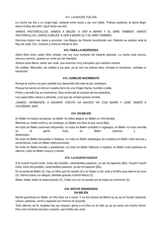 411. LA NOCHE FUE DÍA
La noche fue día y un ángel bajó, radiante entre luces y así nos habló: “Felices pastores, la dicha llegó.
Nació el Rey del cielo” ¡Qué dicha nos dio!
VAMOS PASTORCILLOS, VAMOS A BELÉN. A VER A MARÍA Y AL NIÑO TAMBIÉN, VAMOS
PASTORCILLOS, VAMOS A BELÉN, A VER A MARÍA (2) Y AL NIÑO TAMBIÉN.
Hermoso lucero nos viene a anunciar. Los Magos de Oriente buscándole van. Delante se postran ante el
Rey de Judá. Oro, incienso y mirra en tributo le dan.
412. PARA LA DESPEDIDA
Adiós Niño lindo, adiós Niño amado, me voy muy contento de haberte adorado. La noche está oscura,
oscura y serena, quisiera yo verte por ser Navidad.
Señora doña María, señor san José, que duerman muy tranquilos que mañana volveré.
De rodillas, Manuelito, de rodillas a tus pies, ya se van tus pobres hijos, échales tu bendición, ¡échales tu
bendición!
413. HUMILDE NACIMIENTO
Rompe la noche una gran estrella hoy descendió del cielo la paz verdadera.
Porque ha nacido el niño en nuestra tierra de una Virgen Santa, humilde y bella.
Pobre y sencillo fue su nacimiento; Dios confundió el corazón de los soberbios.
Los pastorcillos vienen a adorarle, y los que de verdad quieren amarle.
¡VAMOS, HERMANOS, A ADORAR: CRISTO HA NACIDO YA! CON MARÍA Y JOSÉ VAMOS A
CELEBRAR. (BIS)
414. EN BELÉN
En Belén no había campanas, en Belén no había alegría, en Belén un niño lloraba.
Mientras su madre sufría y, sin embargo, en Belén era Dios el que nacía (Bis).
No hubo en Belén personas influyentes, no hubo en Belén cumplido ni agasajos, en Belén no hubo sencilla
ya la gente, hubo en Belén pobreza y
desamparo.
No hubo en Belén banquetes ni festejos, no hubo en Belén despliegue de invitados en Belén hubo ternura y
sentimientos, hubo en Belén total anonimato.
No hubo en Belén revuelo y parabienes, no hubo en Belén folklores ni regalos; en Belén hubo pastores en
silencio, hubo en Belén susurro y recato.
415. LA HUACHI HUACHI
A la huachi huachi torito, torito del portalito, carambolitas pasando, yo las iré tapando (Bis). Huachi huachi
torito, torito del portalito, carambolitas pasando, yo las iré tapando (Bis).
En el portal de Belén (2), hay un Niño que ha nacido (2) y la Virgen y san José y el Niño que está en la cuna
(2). Vamos todos con alegría, dándole gracias a Santa María (2).
Bailar, bailar, bailar la raspa popular (2). Cada uno con su pareja que la raspa va a terminar (2).
416. NOCHE GRANDIOSA
EN BELÉN
Noche grandiosa en Belén: el niño Dios va a nacer. Y en los brazos de María ay ay ay el mundo reposará;
vamos, pastores, venid y esperad con himnos en el portal.
Todo silencio de fe, ángeles hay por doquier, gloria a mi Dios en el cielo ay ay ay canta con mucho fervor.
Paz a los hombres de buen corazón, oye el feliz san José.
 