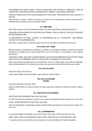 CANTAREMOS EN NOCHE BUENA, TODOS JUNTOS BAJO ESA ESTRELLA, PORQUE EL NIÑO HA
TRAÍDO PAZ Y RECONCILIACIÓN A UNA MADRE MUY TIERNA Y A UNA NUEVA CREACIÓN.
(Hablado): Después que el niño naciera agradecimos al Padre Santo. Entonándole este canto y bailando la
marinera.
«Soy del Perú, sí, Señor», exclama con clara voz, el niño que a su boquita llevó, chicha y un gran picarón.
Vamos peruanos luchemos por ver a este país renacer.
417. DIME NIÑO
Dime, Niño, de quien eres, todo vestidito de blanco. Soy de la Virgen María y del Espíritu Santo (2).
RESUENEN CON ALEGRÍA LOS CÁNTICOS DE MI TIERRA Y VIVA EL NIÑO DE DIOS QUE HA NACIDO
EN NOCHEBUENA. (BIS)
LA NOCHEBUENA SE VIENE, TURURÚ, LA NOCHEBUENA SE VA, Y NOSOTROS NOS IREMOS,
TURURÚ Y NO VOLVEREMOS MÁS.
Dime Niño, de quien eres y si te llamas Jesús. Soy amor en el pesebre y sufrimiento en la cruz (2).
418. CANTA, RÍE Y BEBE
Me he comprado una zambomba, un pandero y un tambor y pa’ completar la fiesta un cacharro de maqueta.
Cómprate una sonajera que no hay que dejar dormir, que ni al de arriba, ni al de abajo, ni al que está de
guardia aquí.
CANTA RÍE Y BEBE, QUE HOY ES NOCHE BUENA, QUE EN ESTOS MOMENTOS NO HAY QUE TENER
PENA. DALE A LA ZAMBOMBA, DALE AL VIOLÍN, DALE A LA MAQUETA Y CANTA FELIZ.
Esta noche hasta los guardias se dan una borrachera, por eso no tengo miedo a que nadie me detengan.
Hasta mañana temprano no me tengo que acostar, pues esta noche me ha dado por bailar y por cantar.
419. ALELUYA TAIZÉ
ALELUYA, ALELU, ALELUYA (3).
Jesús nació en Belén cantemos al Señor. Jesús está aquí. Gloria al Señor...
420. ALELUYA DUERME
MI NIÑO
ALELUYA, ALELUYA, ALELUYA. (BIS)
Duerme, duerme Niño mío, duerme, duerme sin temor, para que no sientas frío te daré mi corazón. Duerme,
duerme...
421. VEINTICINCO DE DICIEMBRE
VEINTICINCO DE DICIEMBRE FUM, FUM, FUM. (BIS)
Un niñito muy bonito ha nacido en un portal, con su carita de rosa parece una flor hermosa, Fum, Fum, Fum.
VENID, VENID PASTORCITOS FUM, FUM, FUM. (BIS)
Venid con la pandereta y castañuelas al portal y alegrad al Dios del cielo que ha aparecido en el suelo, Fum,
Fum, Fum.
422. LA MARIMORENA
En el portal de Belén hay estrellas, sol y luna; la Virgen y San José y el Niño que está en la cuna.
ANDE, ANDE, ANDE LA MARIMORENA; ANDE, ANDE, ANDE QUE ES LA NOCHEBUENA. (BIS)
Y si quieres comprar pan más blanco que la azucena en el portal de Belén, la Virgen es panadera.
 