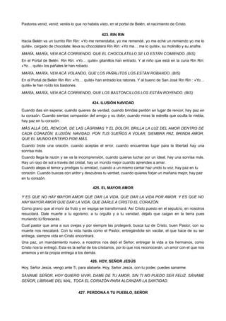 Pastores venid, venid; veréis lo que no habéis visto, en el portal de Belén, el nacimiento de Cristo.
423. RIN RIN
Hacia Belén va un burrito Rin Rin: «Yo me remendaba, yo me remendé, yo me eché un remiendo yo me lo
quité», cargado de chocolate; lleva su chocolatera Rin Rin: «Yo me… me lo quité», su molinillo y su anafre.
MARÍA, MARÍA, VEN ACÁ CORRIENDO, QUE EL CHOCOLATILLO SE LO ESTÁN COMIENDO. (BIS)
En el Portal de Belén Rin Rin: «Yo… quité» gitanillos han entrado. Y al niño que está en la cuna Rin Rin:
«Yo… quité» los pañales le han robado.
MARÍA, MARÍA, VEN ACÁ VOLANDO, QUE LOS PAÑALITOS LOS ESTÁN ROBANDO. (BIS)
En el Portal de Belén Rin Rin: «Yo… quité» han entrado los ratones. Y al bueno de San José Rin Rin : «Yo…
quité» le han roído los bastones.
MARÍA, MARÍA, VEN ACÁ CORRIENDO, QUE LOS BASTONCILLOS LOS ESTÁN ROYENDO. (BIS)
424. ILUSIÓN NAVIDAD
Cuando das sin esperar, cuando quieres de verdad, cuando brindas perdón en lugar de rencor, hay paz en
tu corazón. Cuando sientas compasión del amigo y su dolor, cuando miras la estrella que oculta la niebla,
hay paz en tu corazón.
MÁS ALLÁ DEL RENCOR, DE LAS LÁGRIMAS Y EL DOLOR, BRILLA LA LUZ DEL AMOR DENTRO DE
CADA CORAZÓN; ILUSIÓN, NAVIDAD, PON TUS SUEÑOS A VOLAR, SIEMBRA PAZ, BRINDA AMOR,
QUE EL MUNDO ENTERO PIDE MÁS.
Cuando brote una oración, cuando aceptas el error, cuando encuentras lugar para la libertad hay una
sonrisa más.
Cuando llega la razón y se va la incomprensión, cuando quieras luchar por un ideal, hay una sonrisa más.
Hay un rayo de sol a través del cristal, hay un mundo mejor cuando aprendes a amar.
Cuando alejas el temor y prodigas tu amistad, cuando a un mismo cantar haz unido tu voz, hay paz en tu
corazón. Cuando buscas con ardor y descubres tu verdad, cuando quieres forjar un mañana mejor, hay paz
en tu corazón.
425. EL MAYOR AMOR
Y ES QUE NO HAY MAYOR AMOR QUE DAR LA VIDA, QUE DAR LA VIDA POR AMOR. Y ES QUE NO
HAY MAYOR AMOR QUE DAR LA VIDA, QUE DARLE A CRISTO EL CORAZÓN.
Como grano que al morir da fruto y en espiga se transformará. Así Cristo puesto en el sepulcro, en nosotros
resucitará. Dale muerte a tu egoísmo, a tu orgullo y a tu vanidad, déjalo que caigan en la tierra pues
muriendo tú florecerás.
Cual pastor que ama a sus ovejas y por siempre las protegerá, busca luz de Cristo, buen Pastor, con su
muerte nos rescatará. Con tu vida harás como el Pastor, entregándote sin vacilar, el que hace de su ser
entrega, siempre vida en Cristo encontrará.
Una paz, un mandamiento nuevo, a nosotros nos dejó el Señor; entregar la vida a los hermanos, como
Cristo nos la entregó. Esta es la señal de los cristianos, por lo que nos reconocerán, un amor con el que nos
amemos y en la propia entrega a los demás.
426. HOY, SEÑOR JESÚS
Hoy, Señor Jesús, vengo ante Ti, para alabarte. Hoy, Señor Jesús, con tu poder, puedes sanarme.
SÁNAME SEÑOR, HOY QUIERO VIVIR, DAME DE TU AMOR, SIN TI NO PUEDO SER FELIZ. SÁNAME
SEÑOR, LÍBRAME DEL MAL, TOCA EL CORAZÓN PARA ALCANZAR LA SANTIDAD.
427. PERDONA A TU PUEBLO, SEÑOR
 