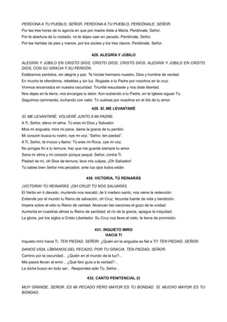 PERDONA A TU PUEBLO, SEÑOR. PERDONA A TU PUEBLO, PERDÓNALE, SEÑOR.
Por las tres horas de tu agonía en que por madre diste a María. Perdónale, Señor.
Por la abertura de tu costado, no le dejes caer en pecado. Perdónale, Señor.
Por las heridas de pies y manos, por los azotes y los tres clavos. Perdónale, Señor.
428. ALEGRÍA Y JÚBILO
ALEGRÍA Y JÚBILO EN CRISTO DIOS; CRISTO DIOS; CRISTO DIOS. ALEGRÍA Y JÚBILO EN CRISTO
DIOS, CON SU GRACIA Y SU PERDÓN.
Estábamos perdidos, sin alegría y paz. Te hiciste hermano nuestro, Dios y hombre de verdad.
En mucho te ofendimos, rebeldes y sin luz. Rogaste a tu Padre por nosotros en la cruz.
Vivimos encerrados en nuestra oscuridad. Triunfal resucitaste y nos diste libertad.
Nos dejas en la tierra, nos encargas tu labor. Aún subiendo a tu Padre, en la Iglesia sigues Tú.
Seguimos caminando, luchando con valor. Tú vuelves por nosotros en el día de tu amor.
429. SÍ, ME LEVANTARÉ
SÍ, ME LEVANTARÉ, VOLVERÉ JUNTO A MI PADRE.
A Ti, Señor, elevo mi alma. Tú eres mi Dios y Salvador.
Mira mi angustia, mira mi pena, dame la gracia de tu perdón.
Mi corazón busca tu rostro; oye mi voz: “Señor, ten piedad”.
A Ti, Señor, te invoco y llamo: Tú eres mi Roca, oye mi voz.
No pongas fin a tu ternura, haz que me guarde siempre tu amor.
Sana mi alma y mi corazón porque pequé, Señor, contra Ti.
Piedad de mí, oh Dios de ternura, lava mis culpas, ¡Oh Salvador!
Tú sabes bien Señor mis pecados: ante tus ojos todos están.
430. VICTORIA, TÚ REINARÁS
¡VICTORIA! TÚ REINARÁS. ¡OH CRUZ! TÚ NOS SALVARÁS.
El Verbo en ti clavado, muriendo nos rescató; de ti madero santo, nos viene la redención.
Extiende por el mundo tu Reino de salvación, oh Cruz, fecunda fuente de vida y bendición.
Impere sobre el odio tu Reino de caridad. Alcancen las naciones el gozo de la unidad.
Aumenta en nuestras almas tu Reino de santidad; el río de la gracia, apague la iniquidad.
La gloria, por los siglos a Cristo Libertador. Su Cruz nos lleve al cielo, la tierra de promisión.
431. INQUIETO MIRO
HACIA TI
Inquieto miro hacia Ti, TEN PIEDAD, SEÑOR. ¿Quién en la angustia es fiel a Ti? TEN PIEDAD, SEÑOR.
DANOS VIDA, LÍBRANOS DEL PECADO, POR TU GRACIA, TEN PIEDAD, SEÑOR.
Camino por la oscuridad... ¿Quién en el mundo da la luz?...
Mis pasos llevan al error... ¿Qué faro guía a la verdad?...
La dicha busco en todo ser... Respondes sólo Tú, Señor...
432. CANTO PENITENCIAL (I)
MUY GRANDE, SEÑOR, ES MI PECADO PERO MAYOR ES TU BONDAD. SÍ, MUCHO MAYOR ES TU
BONDAD.
 