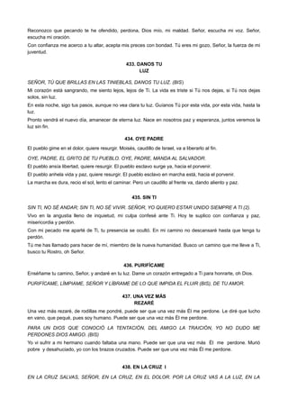 Reconozco que pecando te he ofendido, perdona, Dios mío, mi maldad. Señor, escucha mi voz. Señor,
escucha mi oración.
Con confianza me acerco a tu altar, acepta mis preces con bondad. Tú eres mi gozo, Señor, la fuerza de mi
juventud.
433. DANOS TU
LUZ
SEÑOR, TÚ QUE BRILLAS EN LAS TINIEBLAS, DANOS TU LUZ. (BIS)
Mi corazón está sangrando, me siento lejos, lejos de Ti. La vida es triste si Tú nos dejas, si Tú nos dejas
solos, sin luz.
En esta noche, sigo tus pasos, aunque no vea clara tu luz. Guíanos Tú por esta vida, por esta vida, hasta la
luz.
Pronto vendrá el nuevo día, amanecer de eterna luz. Nace en nosotros paz y esperanza, juntos veremos la
luz sin fin.
434. OYE PADRE
El pueblo gime en el dolor, quiere resurgir. Moisés, caudillo de Israel, va a liberarlo al fin.
OYE, PADRE, EL GRITO DE TU PUEBLO. OYE, PADRE, MANDA AL SALVADOR.
El pueblo ansía libertad, quiere resurgir. El pueblo esclavo surge ya, hacia el porvenir.
El pueblo anhela vida y paz, quiere resurgir. El pueblo esclavo en marcha está, hacia el porvenir.
La marcha es dura, recio el sol, lento el caminar. Pero un caudillo al frente va, dando aliento y paz.
435. SIN TI
SIN TI, NO SÉ ANDAR; SIN TI, NO SÉ VIVIR. SEÑOR, YO QUIERO ESTAR UNIDO SIEMPRE A TI (2).
Vivo en la angustia lleno de inquietud, mi culpa confesé ante Ti. Hoy te suplico con confianza y paz,
misericordia y perdón.
Con mi pecado me aparté de Ti, tu presencia se ocultó. En mi camino no descansaré hasta que tenga tu
perdón.
Tú me has llamado para hacer de mí, miembro de la nueva humanidad. Busco un camino que me lleve a Ti,
busco tu Rostro, oh Señor.
436. PURIFÍCAME
Enséñame tu camino, Señor, y andaré en tu luz. Dame un corazón entregado a Ti para honrarte, oh Dios.
PURIFÍCAME, LÍMPIAME, SEÑOR Y LÍBRAME DE LO QUE IMPIDA EL FLUIR (BIS), DE TU AMOR.
437. UNA VEZ MÁS
REZARÉ
Una vez más rezaré, de rodillas me pondré, puede ser que una vez más Él me perdone. Le diré que lucho
en vano, que pequé, pues soy humano. Puede ser que una vez más Él me perdone.
PARA UN DIOS QUE CONOCIÓ LA TENTACIÓN, DEL AMIGO LA TRAICIÓN, YO NO DUDO ME
PERDONES DIOS AMIGO. (BIS)
Yo vi sufrir a mi hermano cuando faltaba una mano. Puede ser que una vez más Él me perdone. Murió
pobre y desahuciado, yo con los brazos cruzados. Puede ser que una vez más Él me perdone.
438. EN LA CRUZ I
EN LA CRUZ SALVAS, SEÑOR, EN LA CRUZ, EN EL DOLOR. POR LA CRUZ VAS A LA LUZ, EN LA
 