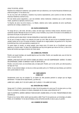 CRUZ TÚ ESTÁS, JESÚS.
Nosotros los cristianos lo sabemos: que quisiste morir por salvarnos y con mucha frecuencia olvidamos que
antes de la gloria, Tú nos das la cruz.
Te ves muy bien allí crucificado y nosotros muy buenos espectadores, pero cuando se trata de imitarte,
entonces resistimos a tomar la cruz.
Por eso tienes pocos seguidores, y por eso también, tantos mediocres; cristianos que a sufrir, tenemos
miedo, ayúdenos tu ejemplo a tomar la cruz.
Tu Espíritu de amor nos dé la fuerza, y tu Madre, valiente como nadie; apóstoles de amor sacrificado,
queremos ser contigo y aceptar la cruz.
439. NUEVA GENERACIÓN
Yo vengo del sur y del norte, del este y oeste, de todo lugar. Caminos vividos recorro, llevando socorro,
queriendo ayudar. Mensaje de paz es mi canto y cruzo montaña y voy a servir. El mundo no me satisface, lo
que busco es la paz, lo que quiero es vivir.
AL PECHO LLEVO UNA CRUZ Y EN MI CORAZÓN LO QUE DICE JESÚS. (BIS)
Yo sé que no tengo la edad ni la madurez de quien ya vivió. Mas sé que es de mi propiedad buscar la
verdad y gritar con mi voz. El mundo va herido y cansado de un negro pasado, de guerras sin fin. Hoy teme
la bomba que hizo y la fe que deshizo y espera por mí.
Yo quiero dejar mi recado, no tengo pasado, pero tengo amor. El mismo de un Crucificado que quiso
dejarnos un mundo mejor. Yo digo a los indiferentes que soy de la gente que cree en la Cruz, y creo en la
fuerza del hombre que sigue el camino de Cristo Jesús.
440. ZAMBA DEL PERDÓN
Perdón, por aquel mendigo, por aquella lágrima que hice brillar. Perdón, por aquellos ojos, que al mirar los
míos, no quise mirar (2).
SEÑOR ¿POR QUÉ SOY ASÍ? ESTOY COMO UN CIEGO Y NO SÉ COMPRENDER. SEÑOR, TÚ ERES
MI ESPERANZA, DAME TU MIRADA Y QUE TE SEPA VER (2).
Perdón, no le di la mano, se encontraba solo y lo dejé partir. Perdón, por no dar cariño, por sólo buscarlo y
tan lejos de Ti (2).
Señor, no soy siempre alegre, no doy luz a otros que están junto a mí. Perdón por esa tristeza, por sentirme
solo cuando estás en mí (2).
441. SIMPLEMENTE
COMO SOY
Simplemente como soy me aceptas Tú, oh Señor (2). Mis pecados perdonó tu sangre que tus llagas
derramaron. Y el peso de la culpa levantó, y yo libre soy.
LIBRE SOY, LIBRE, EN TI YO SOY LIBRE, EN TI JESÚS, Y YO LIBRE SOY (BIS).
442. ORACIÓN DEL POBRE
Vengo ante Ti, mi Señor, reconociendo mi culpa. Con la fe puesta en tu amor que Tú me das como a un hijo.
Te abro mi corazón y te ofrezco mi miseria, despojado de mis cosas, quiero llenarme de Ti.
QUE TU ESPÍRITU, SEÑOR, ABRACE TODO MI SER. HAZME DÓCIL A TU VOZ, TRANSFORMA MI VIDA
ENTERA (2).
Puesto en tus manos, Señor, siento que soy pobre y débil. Pues Tú me quieres así, yo te bendigo y te alabo.
Padre, en mi debilidad, Tú me das la fortaleza, amas al hombre sencillo, le das tu paz y tu perdón.
443. HOMBRE DE BARRO
 