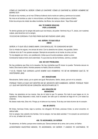 CÓMO LE CANTARÉ AL SEÑOR. CÓMO LE CANTARÉ. CÓMO LE CANTARÉ AL SEÑOR: HOMBRE DE
BARRO SOY.
Él está en los montes y en el mar. Él llena el silencio de la noche en calma y camina en la ciudad.
No mira en el hombre su color ni mira el dinero, es Padre de todos y a todos quiere el Señor.
Entre los arroyos de cristal, las altas montañas, las flores, los campos dicen: “Aquí Dios está”
444. TE DAMOS GRACIAS
POR LA SANGRE
Te damos gracias por la sangre del pacto que nos limpia y da poder. Venimos hoy a Ti, Jesús, con nuestras
culpas, para lavarnos con tu sangre.
YO ECHO MI CORONA A TUS PIES PARA QUE ME PUEDAS USAR. (BIS)
445. SEÑOR, TÚ QUE SÓLO
AMAS
SEÑOR, A TI QUE SÓLO SABES AMAR, CON SENCILLEZ, TE CONSAGRO MI SER.
Con tu mirada me sigues, me cercas de amor. Con tu derecha me cubres, me guardas, Señor.
A dónde iré si de Ti me quisiera escapar. Siempre te encuentro en el monte, la cima y el mar.
Tú me elegiste con mimo, con predilección. Antes que el mundo existiese, existe tu amor.
Condúceme hasta el reino de la eternidad, Tú que eres luz de los hombres, camino y verdad.
446. NO HAY PROBLEMA
No hay problema que Dios no lo resuelva. No hay montañas que Él mover no pueda. Tormenta oscura no
habrá, Dios trae la calma. Hondos pesares no habrá, Dios te conforta.
Y SI ÉL TODAS TUS CARGAS LLEVÓ SOBRE SUS HOMBROS; YO SÉ MI HERMANO QUE ÉL TE
SOSTENDRÁ. (BIS)
447. RENUÉVAME
Renuévame, Señor Jesús, ya no quiero ser igual. Renuévame, Señor, Jesús, pon en mí tu corazón.
PORQUE TODO LO QUE HAY DENTRO DE MÍ, NECESITA SER CAMBIADO, SEÑOR. PORQUE TODO
LO QUE HAY DENTRO DE MI CORAZÓN, NECESITA MÁS DE TI.
448. ORACIÓN DE
ABANDONO
Padre, me abandono en tus manos. Haz de mí todo lo que Tú quieras. Por todo lo que hagas en mí, te
agradezco. Estoy dispuesto a todo, todo lo acepto, tan sólo que tu voluntad se haga en mí y en todas tus
criaturas.
No deseo nada más, Dios mío. Pongo yo mi alma en tus manos. Te la doy con todo el amor de mi corazón.
449. MI CRISTO
Mi Cristo, hermoso Cristo, bajo tu sombra, me refugiaré. Mi Cristo, precioso Cristo, tu amor encontré, mi
delicia hallé.
Con tu sangre, has cubierto mis heridas. Con tu sangre, me has dado sanidad. Y mi corazón se conmovió al
oír tu voz, al saber de tu amor.
450. TE ADORAMOS, OH SEÑOR
Te adoramos, oh Señor, porque eres nuestra paz. Danos siempre de tu amor, de tu amor, oh Señor.
LEVANTAMOS NUESTRAS MANOS, TE ADORAMOS, OH SEÑOR. Y UNIDOS TE CANTAMOS, TE
 