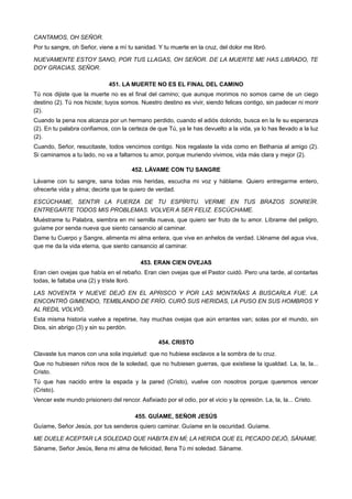 CANTAMOS, OH SEÑOR.
Por tu sangre, oh Señor, viene a mí tu sanidad. Y tu muerte en la cruz, del dolor me libró.
NUEVAMENTE ESTOY SANO, POR TUS LLAGAS, OH SEÑOR. DE LA MUERTE ME HAS LIBRADO, TE
DOY GRACIAS, SEÑOR.
451. LA MUERTE NO ES EL FINAL DEL CAMINO
Tú nos dijiste que la muerte no es el final del camino; que aunque morimos no somos carne de un ciego
destino (2). Tú nos hiciste; tuyos somos. Nuestro destino es vivir, siendo felices contigo, sin padecer ni morir
(2).
Cuando la pena nos alcanza por un hermano perdido, cuando el adiós dolorido, busca en la fe su esperanza
(2). En tu palabra confiamos, con la certeza de que Tú, ya le has devuelto a la vida, ya lo has llevado a la luz
(2).
Cuando, Señor, resucitaste, todos vencimos contigo. Nos regalaste la vida como en Bethania al amigo (2).
Si caminamos a tu lado, no va a faltarnos tu amor, porque muriendo vivimos, vida más clara y mejor (2).
452. LÁVAME CON TU SANGRE
Lávame con tu sangre, sana todas mis heridas, escucha mi voz y háblame. Quiero entregarme entero,
ofrecerte vida y alma; decirte que te quiero de verdad.
ESCÚCHAME, SENTIR LA FUERZA DE TU ESPÍRITU. VERME EN TUS BRAZOS SONREÍR.
ENTREGARTE TODOS MIS PROBLEMAS. VOLVER A SER FELIZ. ESCÚCHAME.
Muéstrame tu Palabra, siembra en mí semilla nueva, que quiero ser fruto de tu amor. Líbrame del peligro,
guíame por senda nueva que siento cansancio al caminar.
Dame tu Cuerpo y Sangre, alimenta mi alma entera, que vive en anhelos de verdad. Lléname del agua viva,
que me da la vida eterna, que siento cansancio al caminar.
453. ERAN CIEN OVEJAS
Eran cien ovejas que había en el rebaño. Eran cien ovejas que el Pastor cuidó. Pero una tarde, al contarlas
todas, le faltaba una (2) y triste lloró.
LAS NOVENTA Y NUEVE DEJÓ EN EL APRISCO Y POR LAS MONTAÑAS A BUSCARLA FUE. LA
ENCONTRÓ GIMIENDO, TEMBLANDO DE FRÍO. CURÓ SUS HERIDAS, LA PUSO EN SUS HOMBROS Y
AL REDIL VOLVIÓ.
Esta misma historia vuelve a repetirse, hay muchas ovejas que aún errantes van; solas por el mundo, sin
Dios, sin abrigo (3) y sin su perdón.
454. CRISTO
Clavaste tus manos con una sola inquietud: que no hubiese esclavos a la sombra de tu cruz.
Que no hubiesen niños reos de la soledad, que no hubiesen guerras, que existiese la igualdad. La, la, la...
Cristo.
Tú que has nacido entre la espada y la pared (Cristo), vuelve con nosotros porque queremos vencer
(Cristo).
Vencer este mundo prisionero del rencor. Asfixiado por el odio, por el vicio y la opresión. La, la, la... Cristo.
455. GUÍAME, SEÑOR JESÚS
Guíame, Señor Jesús, por tus senderos quiero caminar. Guíame en la oscuridad. Guíame.
ME DUELE ACEPTAR LA SOLEDAD QUE HABITA EN MÍ; LA HERIDA QUE EL PECADO DEJÓ, SÁNAME.
Sáname, Señor Jesús, llena mi alma de felicidad, llena Tú mi soledad. Sáname.
 