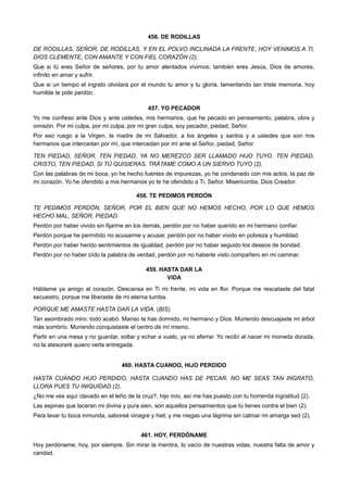 456. DE RODILLAS
DE RODILLAS, SEÑOR, DE RODILLAS, Y EN EL POLVO INCLINADA LA FRENTE, HOY VENIMOS A TI,
DIOS CLEMENTE, CON AMANTE Y CON FIEL CORAZÓN (2).
Que si tú eres Señor de señores, por tu amor alentados vivimos; también eres Jesús, Dios de amores,
infinito en amar y sufrir.
Que si un tiempo el ingrato olvidara por el mundo tu amor y tu gloria, lamentando tan triste memoria, hoy
humilde te pide perdón.
457. YO PECADOR
Yo me confieso ante Dios y ante ustedes, mis hermanos, que he pecado en pensamiento, palabra, obra y
omisión. Por mi culpa, por mi culpa, por mi gran culpa, soy pecador, piedad, Señor.
Por eso ruego a la Virgen, la madre de mi Salvador, a los ángeles y santos y a ustedes que son mis
hermanos que intercedan por mí, que intercedan por mí ante el Señor, piedad, Señor.
TEN PIEDAD, SEÑOR, TEN PIEDAD, YA NO MEREZCO SER LLAMADO HIJO TUYO. TEN PIEDAD,
CRISTO, TEN PIEDAD, SI TÚ QUISIERAS, TRÁTAME COMO A UN SIERVO TUYO (2).
Con las palabras de mi boca, yo he hecho fuentes de impurezas, yo he condenado con mis actos, la paz de
mi corazón. Yo he ofendido a mis hermanos yo te he ofendido a Ti, Señor. Misericordia, Dios Creador.
458. TE PEDIMOS PERDÓN
TE PEDIMOS PERDÓN, SEÑOR, POR EL BIEN QUE NO HEMOS HECHO, POR LO QUE HEMOS
HECHO MAL, SEÑOR, PIEDAD.
Perdón por haber vivido sin fijarme en los demás, perdón por no haber querido en mi hermano confiar.
Perdón porque he permitido no acusarme y acusar, perdón por no haber vivido en pobreza y humildad.
Perdón por haber herido sentimientos de igualdad, perdón por no haber seguido los deseos de bondad.
Perdón por no haber oído la palabra de verdad, perdón por no haberte visto compañero en mi caminar.
459. HASTA DAR LA
VIDA
Háblame ya amigo al corazón. Descansa en Ti mi frente, mi vida en flor. Porque me rescataste del fatal
secuestro, porque me liberaste de mi eterna tumba.
PORQUE ME AMASTE HASTA DAR LA VIDA. (BIS)
Tan asombrado miro: todo acabó. Manso te has dormido, mi hermano y Dios. Muriendo descuajaste mi árbol
más sombrío. Muriendo conquistaste el centro de mí mismo.
Partir en una mesa y no guardar, soltar y echar a vuelo, ya no aferrar. Yo recibí al nacer mi moneda dorada,
no la atesoraré quiero verla entregada.
460. HASTA CUANDO, HIJO PERDIDO
HASTA CUANDO HIJO PERDIDO; HASTA CUANDO HAS DE PECAR. NO ME SEAS TAN INGRATO,
LLORA PUES TU INIQUIDAD (2).
¿No me ves aquí clavado en el leño de la cruz?, hijo mío, así me has puesto con tu horrenda ingratitud (2).
Las espinas que laceran mi divina y pura sien, son aquellos pensamientos que tú tienes contra el bien (2).
Para lavar tu boca inmunda, saboreé vinagre y hiel; y me niegas una lágrima sin calmar mi amarga sed (2).
461. HOY, PERDÓNAME
Hoy perdóname; hoy, por siempre. Sin mirar la mentira, lo vacío de nuestras vidas, nuestra falta de amor y
caridad.
 