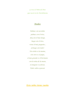 y viva el Niño de Dios

que nació en la Nochebuena




         Dedos



   Palmas con un dedo,

    palmas con el otro,

   doy con el más largo,

     luego con el otro,

  viene el más pequeño...

    ¡Y luego con todos!

   Éste dedo es la mama,

    éste otro es el papa,

el más grande es el hermano

  con la niña de la mano,

   el chiquito va detrás.

   Todos salen a pasear




Este niño tiene sueño
 