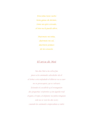 Esta niña tiene sueño

          tiene ganas de dormir,

           tiene un ojito cerrado,

         el otro no lo puede abrir.



            Duérmete mi niña,

              duérmete mi sol,

             duérmete pedazo

               de mi corazón.




           El arca de Noé



         Un día Noé a la selva fue

    puso a los animales alrededor de él

el Señor está enfadado el diluvio va a caer

      no os preocupéis, yo os salvaré.

    Estando el cocodrilo y el orangután

 dos pequeñas serpientes y un águila real

el gato, el topo, el elefante no falta ninguno

         solo no se ven los dos icors

 cuando los animales empezaban a subir
 