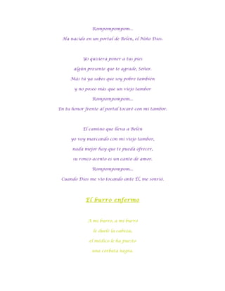 Rompompompom...

 Ha nacido en un portal de Belén, el Niño Dios.



           Yo quisiera poner a tus pies

       algún presente que te agrade, Señor.

     Más tú ya sabes que soy pobre también

       y no poseo más que un viejo tambor

               Rompompompom...

En tu honor frente al portal tocaré con mi tambor.



           El camino que lleva a Belén

     yo voy marcando con mi viejo tambor,

      nada mejor hay que te pueda ofrecer,

      su ronco acento es un canto de amor.

               Rompompompom...

 Cuando Dios me vio tocando ante Él, me sonrió.




            El burro enfermo



             A mi burro, a mi burro

                le duele la cabeza,

              el médico le ha puesto

               una corbata negra.
 