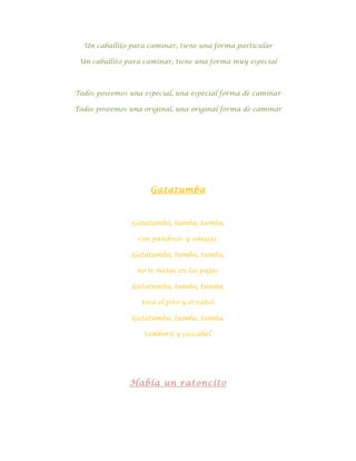 Un caballito para caminar, tiene una forma particular

 Un caballito para caminar, tiene una forma muy especial



Todos poseemos una especial, una especial forma de caminar

Todos poseemos una original, una original forma de caminar




                     Gatatumba



                Gatatumba, tumba, tumba,

                 con panderos y sonajas.

                Gatatumba, tumba, tumba,

                 no te metas en las pajas.

                Gatatumba, tumba, tumba.

                  toca el pito y el rabel.

                Gatatumba, tumba, tumba,

                   tamboril y cascabel.




               Había un ratoncito
 