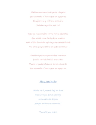 Había un ratoncito chiquito, chiquito

    Que asomaba el morro por un agujerito

       Desaparecía y volvía a asomarse

           Y daba un gritito ¡cri, cri!



  Salió de su escondite, corrió por la alfombra

      Que miedo tenía hasta de su sombra

Pero al dar la vuelta oyó un gran estruendo ¡uh!

   Vió unos ojos grandes y un gato tremendo



    Sintió un gran zarpazo sobre su rabito

       Y salió corriendo todo asustadito

   Y aquí se acaba el cuento de un ratoncito

    Que asomaba el morro por un agujerito




              Hay un niño



       Madre en la puerta hay un niño,

         más hermoso que el sol bello,

             tiritando está de frio

         porque viene casi en cueros."



              "Pues dile que entre,
 
