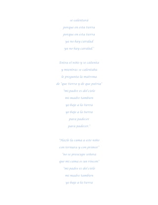 se calentará

    porque en esta tierra

    porque en esta tierra

      ya no hay caridad

     ya no hay caridad."



  Entra el niño y se calienta

   y mientras se calentaba

   le pregunta la matrona

de "que tierra y de que patria"

    "mi padre es del cielo

     mi madre tambien

      yo baje a la tierra

      yo baje a la tierra

        para padecer

        para padecer."



 "Hazle la cama a este niño

  con ternura y con primor"

   "no se preocupe señora

 que mi cama es un rincon"

    "mi padre es del cielo

     mi madre tambien

      yo baje a la tierra
 