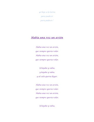 yo baje a la tierra

         para padecer

        para padecer."




Había una vez un avión



   Había una vez un avión,

   que siempre quería volar.

   Había una vez un avión,

   que siempre quería volar.



       Y bajaba y subía,

       y bajaba y subía,

    y al cielo quería llegar.



   Había una vez un avión,

   que siempre quería volar.

   Había una vez un avión,

   que siempre quería volar.



       Y bajaba y subía,
 