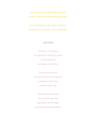 Saco mis manitas y las pongo a danzar,

as abro , las cierro y las vuelvo a guardar.



Saco mis manitas y las pongo a palmear,

las abro, las cierro y las vuelvo a guardar.




                PIN PON



          Pin Pon es un muñeco

     de trapo y de cartón, de cartón

             se lava la carita

          con agua y con jabón...



           Se desenreda el pelo

      con peine de marfil, de marfíl,

          y aunque se de tirones,

            no grita y dice uy!



          Pin pon dame la mano

          con un fuerte apreton

         que quiero ser tu amigo

       pin pon pin pon pin ponnnn.
 