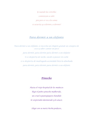 Y cuando las estrellas

                          comienzan a salir

                        pin pon se va a la cama

                   se acuesta y a dormir, a dormir!




                Para dormir a un elefante



Para dormir a un elefante, se necesita un chupete grande un sonajero de
                     coco y saber cantar un poco

         para dormir, para dormir para dormir a un elefante

           Si se despierta de noche, sácalo a pasear en coche

      si se despierta de madrugada acomódale bien la almohada

         para dormir, para dormir para dormir a un elefante




                              Pinocho



                 Hasta el viejo hospital de los muñecos

                   llegó el pobre pinocho malherido,

                   un cruel espantapájaros bandido

                  lo sorprendió durmiendo y lo atacó.



                   Llegó con su nariz hecha pedazos,
 