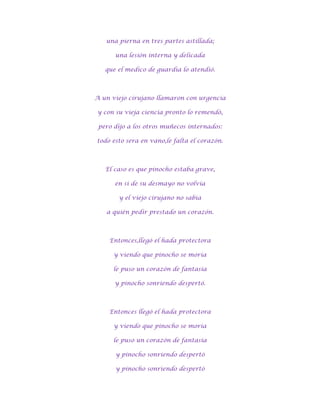 una pierna en tres partes astillada;

      una lesión interna y delicada

   que el medico de guardia lo atendió.



A un viejo cirujano llamaron con urgencia

y con su vieja ciencia pronto lo remendó,

 pero dijo a los otros muñecos internados:

todo esto sera en vano,le falta el corazón.



   El caso es que pinocho estaba grave,

      en si de su desmayo no volvía

       y el viejo cirujano no sabia

   a quién pedir prestado un corazón.



    Entonces,llegó el hada protectora

      y viendo que pinocho se moría

      le puso un corazón de fantasía

      y pinocho sonriendo despertó.



    Entonces llegó el hada protectora

      y viendo que pinocho se moría

      le puso un corazón de fantasía

      y pinocho sonriendo despertó

      y pinocho sonriendo despertó
 