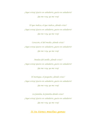 ¡Aquí estoy! ¡Gusto en saludarte, gusto en saludarte!

              ¡Ya me voy, ya me voy!



     El que indica, el que indica ¿dónde estás?

¡Aquí estoy! ¡Gusto en saludarte, gusto en saludarte!

              ¡Ya me voy, ya me voy!



        Corazón, el del medio ¿dónde estás?

¡Aquí estoy! ¡Gusto en saludarte, gusto en saludarte!

              ¡Ya me voy, ya me voy!



          Anular,del anillo ¿dónde estás?

¡Aquí estoy! ¡Gusto en saludarte, gusto en saludarte!

              ¡Ya me voy, ya me voy!



       El meñique, el pequeño ¿dónde estás?

¡Aquí estoy! ¡Gusto en saludarte, gusto en saludarte!

              ¡Ya me voy, ya me voy!



        La familia, la familia dónde estás?

¡Aquí estoy! ¡Gusto en saludarte, gusto en saludarte!

              ¡Ya me voy, ya me voy!




       Si tu tienes muchas ganas
 