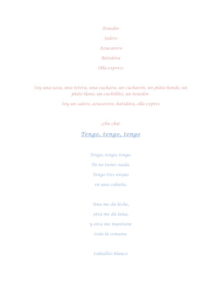 Tenedor

                                 Salero

                              Azucarero

                               Batidora

                              Olla express



Soy una taza, una tetera, una cuchara, un cucharón, un plato hondo, un
                 plato llano, un cuchillito, un tenedor.

            Soy un salero, azucarero, batidora, olla expres



                               ¡chu chu!

                     Tengo, tengo, tengo



                          Tengo, tengo, tengo.

                          Tú no tienes nada.

                           Tengo tres ovejas

                            en una cabaña.



                           Una me da leche,

                           otra me da lana,

                          y otra me mantiene

                            toda la semana.



                            Caballito blanco
 
