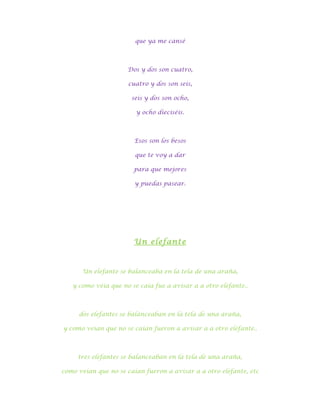 que ya me cansé



                     Dos y dos son cuatro,

                      cuatro y dos son seis,

                       seis y dos son ocho,

                        y ocho dieciséis.



                        Esos son los besos

                        que te voy a dar

                       para que mejores

                        y puedas pasear.




                       Un elefante



      Un elefante se balanceaba en la tela de una araña,

   y como veía que no se caía fue a avisar a a otro elefante..



     dos elefantes se balanceaban en la tela de una araña,

y como veían que no se caían fueron a avisar a a otro elefante..



     tres elefantes se balanceaban en la tela de una araña,

como veían que no se caían fueron a avisar a a otro elefante, etc
 