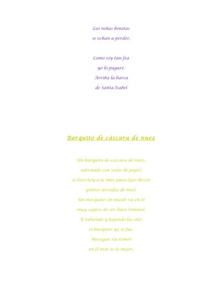 Las niñas bonitas

          se echan a perder.



           Como soy tan fea

             yo lo pagaré.

           Arriba la barca

            de Santa Isabel




Barquito de cáscara de nuez



   Un barquito de cáscara de nuez,

     adornado con velas de papel,

 se hizo hoy a la mar para lejos llevar

       gotitas doradas de miel.

   Un mosquito sin miedo va en él

   muy seguro de ser buen timonel.

     Y subiendo y bajando las olas

         el barquito ya se fue.

          Navegar sin temor

         en el mar es lo mejor,
 