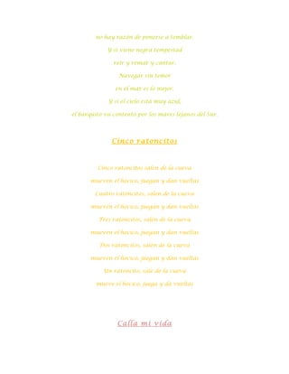 no hay razón de ponerse a temblar.

             Y si viene negra tempestad

               reír y remar y cantar.

                 Navegar sin temor

                en el mar es lo mejor.

             Y si el cielo está muy azul,

el barquito va contento por los mares lejanos del Sur.




              Cinco ratoncitos



         Cinco ratoncitos salen de la cueva

      mueven el hocico, juegan y dan vueltas

        Cuatro ratoncitos, salen de la cueva

      mueven el hocico, juegan y dan vueltas

          Tres ratoncitos, salen de la cueva

      mueven el hocico, juegan y dan vueltas

          Dos ratoncitos, salen de la cueva

      mueven el hocico, juegan y dan vueltas

           Un ratoncito, sale de la cueva

         mueve el hocico, juega y da vueltas




                Calla mi vida
 