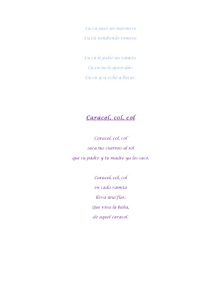 Cu cú pasó un marinero

     Cu cú vendiendo romero.



     Cu cú le pidió un ramito.

       Cu cú no le quiso dar.

      Cu cú y se echó a llorar.




      Caracol, col, col



          Caracol, col, col

       saca tus cuernos al sol

que tu padre y tu madre ya los sacó.



          Caracol, col, col

          en cada ramita

           lleva una flor.

         Que viva la baba,

         de aquel caracol.
 