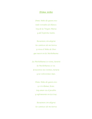 Dime niño



   Dime Niño de quien eres

   todo vestidito de blanco.

   Soy de la Virgen María

     y del Espíritu Santo.



     Resuenen con alegría

   los cánticos de mi tierra

    y viva el Niño de Dios

 que nació en la Nochebuena.



La Nochebuena se viene, tururú

     la Nochebuena se va.

 Y nosotros nos iremos, tururú

    y no volveremos más.



   Dime Niño de quien eres

      y si te llamas Jesús.

    Soy amor en el pesebre

   y sufrimiento en la Cruz.



     Resuenen con alegría

   los cánticos de mi tierra
 