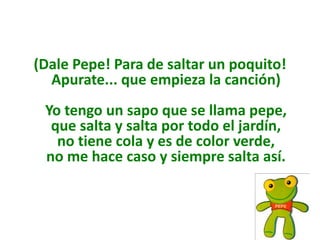 (Dale Pepe! Para de saltar un poquito!
  Apurate... que empieza la canción)
 Yo tengo un sapo que se llama pepe,
  que salta y salta por todo el jardín,
   no tiene cola y es de color verde,
 no me hace caso y siempre salta así.
 