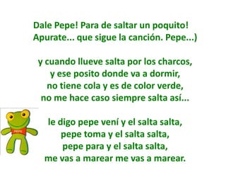 Dale Pepe! Para de saltar un poquito!
Apurate... que sigue la canción. Pepe...)

 y cuando llueve salta por los charcos,
    y ese posito donde va a dormir,
   no tiene cola y es de color verde,
  no me hace caso siempre salta así...

  le digo pepe vení y el salta salta,
      pepe toma y el salta salta,
      pepe para y el salta salta,
  me vas a marear me vas a marear.
 