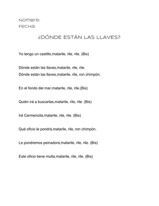 Nombre:
Fecha:


             ¿DÓNDE ESTÁN LAS LLAVES?


Yo tengo un castillo,matarile, rile, rile. (Bis)


Dónde están las llaves,matarile, rile, rile.
Dónde están las llaves,matarile, rile, ron chimpón.


En el fondo del mar,matarile, rile, rile.(Bis)


Quién irá a buscarlas,matarile, rile, rile. (Bis)


Irá Carmencita,matarile, rile, rile. (Bis)


Qué oficio le pondrá,matarile, rile, ron chimpón.


Le pondremos peinadora,matarile, rile, rile. (Bis)


Este oficio tiene multa,matarile, rile, rile. (Bis)
 