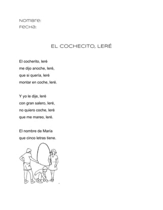 Nombre:
Fecha:




                      EL COCHECITO, LERÉ


El cocherito, leré
me dijo anoche, leré,
que si quería, leré
montar en coche, leré.


Y yo le dije, leré
con gran salero, leré,
no quiero coche, leré
que me mareo, leré.


El nombre de María
que cinco letras tiene.




                          .
 