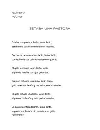 Nombre:
Fecha:




                  ESTABA UNA PASTORA



Estaba una pastora, larán, larán, larito,
estaba una pastora cuidando un rebañito.


Con leche de sus cabras larán, larán, larito,
con leche de sus cabras hacíase un quesito.


El gato la miraba larán, larán, larito,
el gato la miraba con ojos golositos.


Gato no eches la uña larán, larán, larito,
gato no eches la uña y me estropees el quesito.


El gato echó la uña larán, larán, larito,
el gato echó la uña y estropeó el quesito.


La pastora enfadadalarán, larán, larito,
la pastora enfadada dio muerte a su gatito.
Nombre:
 