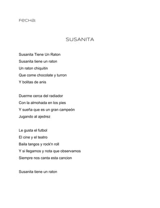 Fecha:




                             SUSANITA


Susanita Tiene Un Raton
Susanita tiene un raton
Un raton chiquitin
Que come chocolate y turron
Y bolitas de anis


Duerme cerca del radiador
Con la almohada en los pies
Y sueña que es un gran campeón
Jugando al ajedrez


Le gusta el futbol
El cine y el teatro
Baila tangos y rock'n roll
Y si llegamos y nota que observamos
Siempre nos canta esta cancion


Susanita tiene un raton
 