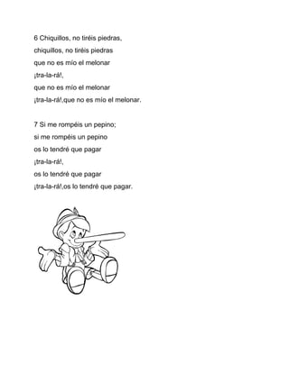 6 Chiquillos, no tiréis piedras,
chiquillos, no tiréis piedras
que no es mío el melonar
¡tra­la­rá!,
que no es mío el melonar
¡tra­la­rá!,que no es mío el melonar.


7 Si me rompéis un pepino;
si me rompéis un pepino
os lo tendré que pagar
¡tra­la­rá!,
os lo tendré que pagar
¡tra­la­rá!,os lo tendré que pagar.
 