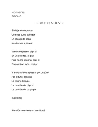 Nombre:
Fecha:

                           EL AUTO NUEVO

El viajar es un placer
Que nos suele suceder
En el auto de papa
Nos iremos a pasear


Vamos de paseo, pi pi pi
En un auto feo, pi pi pi
Pero no me importa, pi pi pi
Porque llevo torta, pi pi pi


Y ahora vamos a pasear por un túnel
Por el túnel pasarás
La bocina tocarás
La canción del pi pi pi
La canción del pa pa pa


(Estribillo)




Atención que viene un semáforo!
 