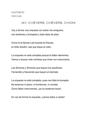 Nombre:
Fecha:


          ¡AY, CHÉVERE, CHÉVERE. CHON!

Voy a formar una orquesta con todos mis amiguitos,
con tambores y trompetas y toda clase de pitos.


Como tú te llamas Lola tocarás la Pianola,
el niñito Serafín, ese que toque el violin,


La orquesta no está completa porque le faltan elementos.
Vamos a buscar más nombres que rimen con instrumento,


Las Simonas y Simones que toquen los saxofones,
Fernandito y Navarrete que toquen el clarinete,


La orquesta no está completa, pues nos falta la trompeta.
No tenemos ni piano, ni trombones, ni corneta.
Como faltan instrumentos, ¡ya no podemos tocar!.


En vez de formar la orquesta, ¡vamos todos a cantar!
 