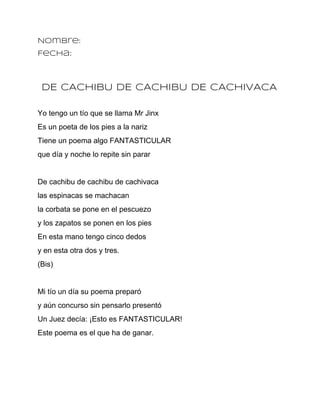 Nombre:
Fecha:



 DE CACHIBU DE CACHIBU DE CACHIVACA

Yo tengo un tío que se llama Mr Jinx
Es un poeta de los pies a la nariz
Tiene un poema algo FANTASTICULAR
que día y noche lo repite sin parar


De cachibu de cachibu de cachivaca
las espinacas se machacan
la corbata se pone en el pescuezo
y los zapatos se ponen en los pies
En esta mano tengo cinco dedos
y en esta otra dos y tres.
(Bis)


Mi tío un día su poema preparó
y aún concurso sin pensarlo presentó
Un Juez decía: ¡Esto es FANTASTICULAR!
Este poema es el que ha de ganar.
 