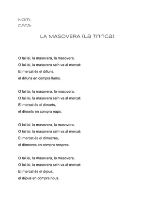 Nom:
Data:


              LA MASOVERA (La Trinca)



O lai lai, la masovera, la masovera.
O lai lai, la masovera se'n va al mercat:
El mercat és el dilluns,
el dilluns en compra llums.


O lai lai, la masovera, la masovera.
O lai lai, la masovera se'n va al mercat:
El mercat és el dimarts,
el dimarts en compra naps.


O lai lai, la masovera, la masovera.
O lai lai, la masovera se'n va al mercat:
El mercat és el dimecres,
el dimecres en compra nespres.


O lai lai, la masovera, la masovera.
O lai lai, la masovera se'n va al mercat:
El mercat és el dijous,
el dijous en compra nous.
 