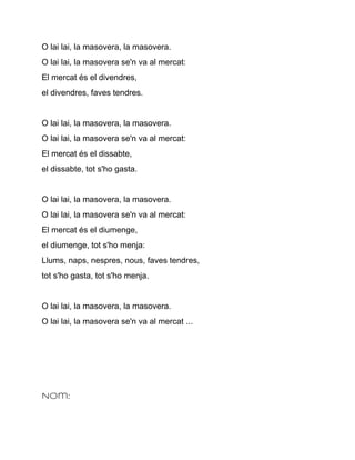 O lai lai, la masovera, la masovera.
O lai lai, la masovera se'n va al mercat:
El mercat és el divendres,
el divendres, faves tendres.


O lai lai, la masovera, la masovera.
O lai lai, la masovera se'n va al mercat:
El mercat és el dissabte,
el dissabte, tot s'ho gasta.


O lai lai, la masovera, la masovera.
O lai lai, la masovera se'n va al mercat:
El mercat és el diumenge,
el diumenge, tot s'ho menja:
Llums, naps, nespres, nous, faves tendres,
tot s'ho gasta, tot s'ho menja.


O lai lai, la masovera, la masovera.
O lai lai, la masovera se'n va al mercat ...




Nom:
 