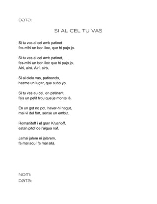 Data:

                       SI AL CEL TU VAS

Si tu vas al cel amb patinet
fes­m'hi un bon lloc, que hi pujo jo.

Si tu vas al cel amb patinet,
fes­m'hi un bon lloc que hi pujo jo.
Airí, airó. Airí, airó.

Si al cielo vas, patinando,
hazme un lugar, que subo yo.

Si tu vas au cel, en patinant,
fais un petit trou que je monte là.

En un got no pot, haver­hi hagut,
mai vi del fort, sense un embut.

Romanitoff i el gran Krushoff,
estan pitof de l'aigua naf.

Jamai jalem ni jalarem,
fa mal aquí fa mal allà.




Nom:
Data:
 
