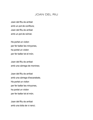 JOAN DEL RIU

Joan del Riu és arribat
amb un pot de confitura;
Joan del Riu és arribat
amb un pot de raïmat.


Ha portat un violon
per fer ballar les minyones,
ha portat un violon
per fer ballar tot el món.


Joan del Riu és arribat
amb una càrrega de monines;


Joan del Riu és arribat
amb una càrrega d'escarabats.
Ha portat un violon
per fer ballar les minyones,
ha portat un violon
per fer ballar tot el món.


Joan del Riu és arribat
amb una bóta de vi ranci;
 