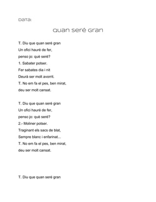 Data:


                         qUan seré gran

T. Diu que quan seré gran
Un ofici hauré de fer,
penso jo: què seré?
1. Sabater potser.
Fer sabates dia i nit
Deurà ser molt avorrit.
T. No em fa el pes, ben mirat,
deu ser molt cansat.


T. Diu que quan seré gran
Un ofici hauré de fer,
penso jo: què seré?
2.­ Moliner potser.
Traginant els sacs de blat,
Sempre blanc i enfarinat...
T. No em fa el pes, ben mirat,
deu ser molt cansat.




T. Diu que quan seré gran
 