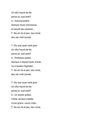 Un ofici hauré de fer,
penso jo: què seré?
3.­ Advocat potser.
Sempre haver d'enraonar,
el cervell deu assecar...
T. No em fa el pes, ben mirat,
deu ser molt cansat.


T. Diu que quan seré gran
Un ofici hauré de fer,
penso jo: què seré?
4.­ Professor potser.
Sempre a classe haver d'anar,
no m'acaba d'agradar...
T. No em fa el pes, ben mirat,
deu ser molt cansat.


T. Diu que quan seré gran
Un ofici hauré de fer,
penso jo: què seré?
5.­ Un doctor potser.
Visitar sempre malalts,
Curar grans i veure mals...
T. No em fa el pes, ben mirat,
 
